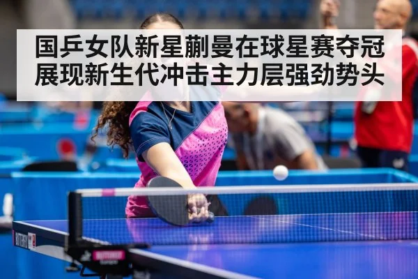 国乒女队新星蒯曼在球星赛夺冠展现新生代冲击主力层强劲势头