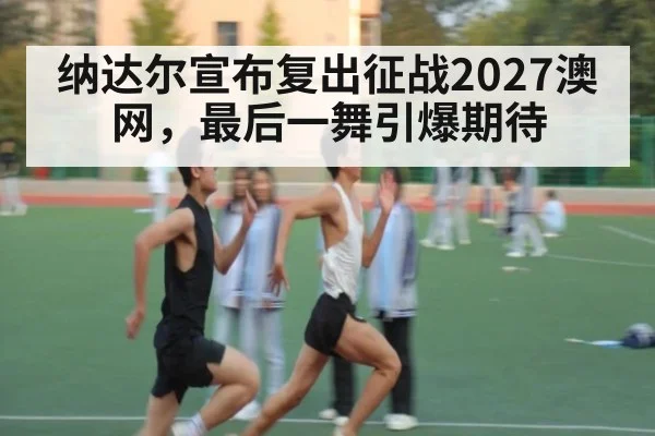 纳达尔宣布复出征战2027澳网,最后一舞引爆期待