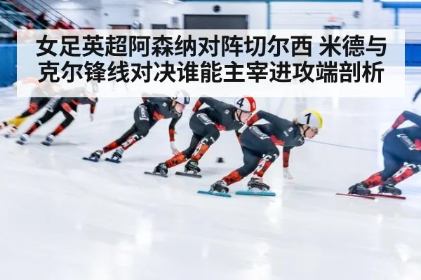 女足英超阿森纳对阵切尔西 米德与克尔锋线对决谁能主宰进攻端剖析